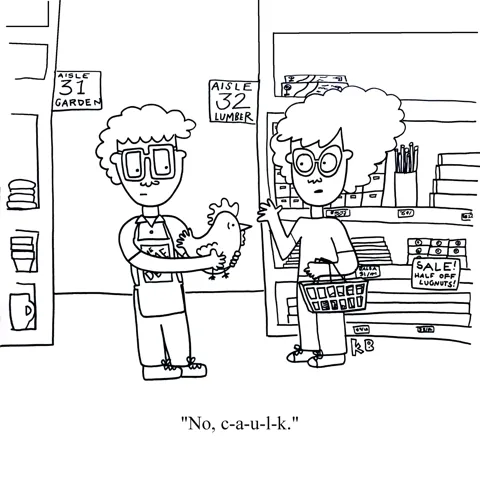 A woman stands at a home depot while an employee hands her a rooster. She says, "No, c-a-u-l-k." We must admit that this chicken misunderstanding is preferable to another caulk misunderstanding.