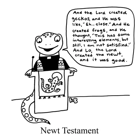 A newt priest reads from the pulpit of his amphibian church: "And the Lord created geckos, and He was like "Close." And He created frogs, and He thought 'This is interesting, but still I am not satisfied.' And Lo the Lord created newt, and it was good."